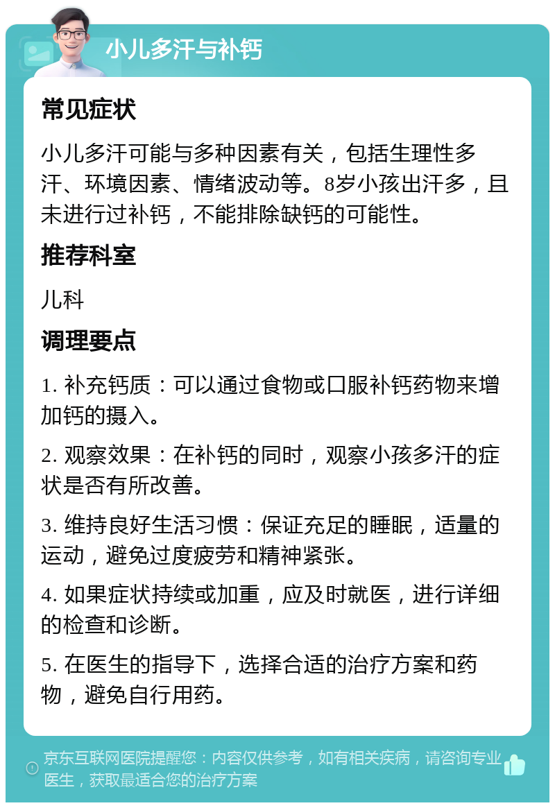 小儿多汗与补钙 常见症状 小儿多汗可能与多种因素有关，包括生理性多汗、环境因素、情绪波动等。8岁小孩出汗多，且未进行过补钙，不能排除缺钙的可能性。 推荐科室 儿科 调理要点 1. 补充钙质：可以通过食物或口服补钙药物来增加钙的摄入。 2. 观察效果：在补钙的同时，观察小孩多汗的症状是否有所改善。 3. 维持良好生活习惯：保证充足的睡眠，适量的运动，避免过度疲劳和精神紧张。 4. 如果症状持续或加重，应及时就医，进行详细的检查和诊断。 5. 在医生的指导下，选择合适的治疗方案和药物，避免自行用药。