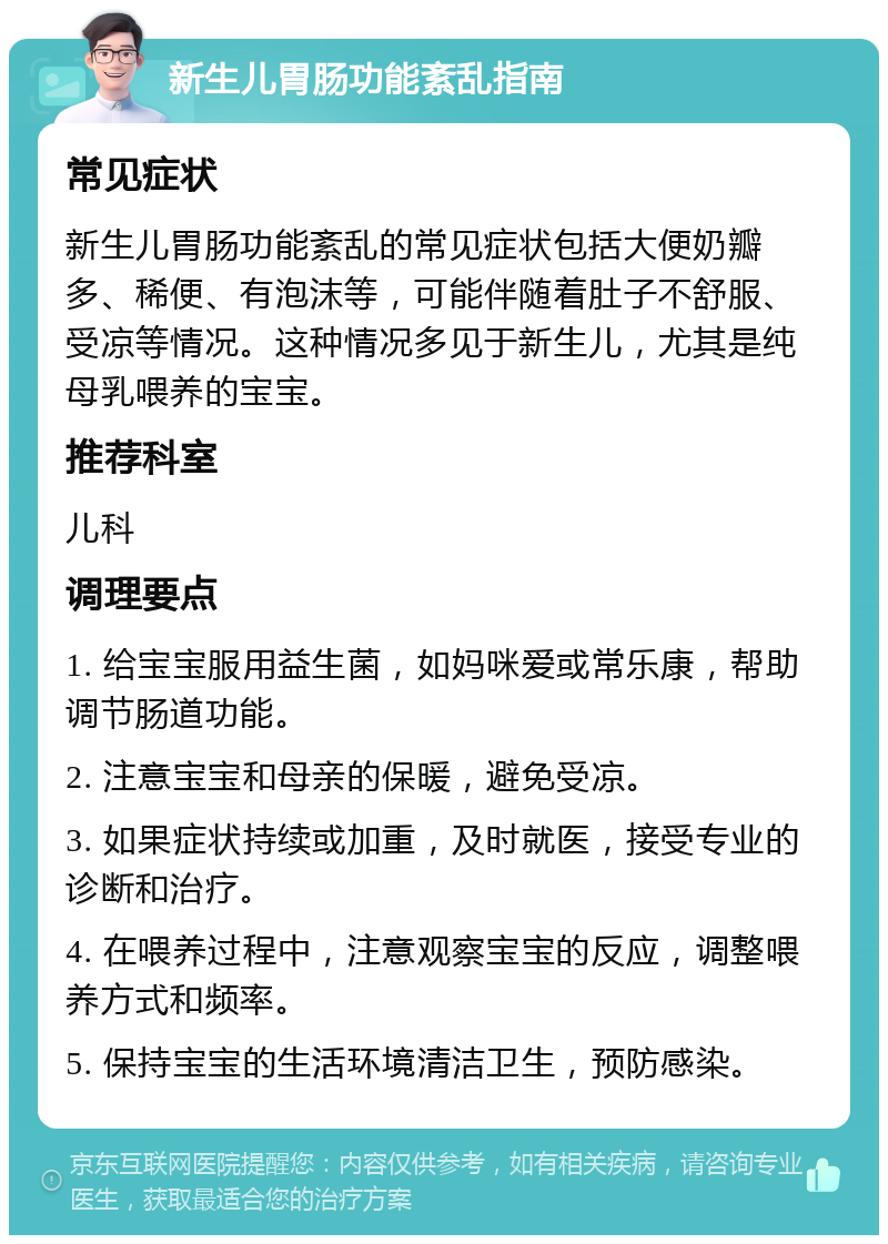 新生儿胃肠功能紊乱指南 常见症状 新生儿胃肠功能紊乱的常见症状包括大便奶瓣多、稀便、有泡沫等，可能伴随着肚子不舒服、受凉等情况。这种情况多见于新生儿，尤其是纯母乳喂养的宝宝。 推荐科室 儿科 调理要点 1. 给宝宝服用益生菌，如妈咪爱或常乐康，帮助调节肠道功能。 2. 注意宝宝和母亲的保暖，避免受凉。 3. 如果症状持续或加重，及时就医，接受专业的诊断和治疗。 4. 在喂养过程中，注意观察宝宝的反应，调整喂养方式和频率。 5. 保持宝宝的生活环境清洁卫生，预防感染。