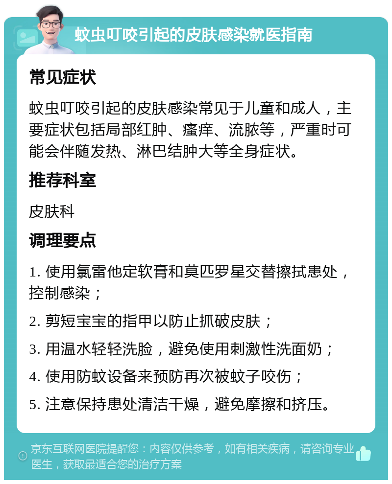 蚊虫叮咬引起的皮肤感染就医指南 常见症状 蚊虫叮咬引起的皮肤感染常见于儿童和成人，主要症状包括局部红肿、瘙痒、流脓等，严重时可能会伴随发热、淋巴结肿大等全身症状。 推荐科室 皮肤科 调理要点 1. 使用氯雷他定软膏和莫匹罗星交替擦拭患处，控制感染； 2. 剪短宝宝的指甲以防止抓破皮肤； 3. 用温水轻轻洗脸，避免使用刺激性洗面奶； 4. 使用防蚊设备来预防再次被蚊子咬伤； 5. 注意保持患处清洁干燥，避免摩擦和挤压。