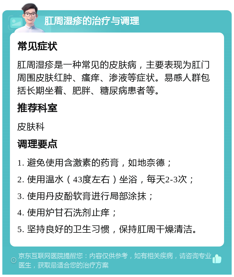 肛周湿疹的治疗与调理 常见症状 肛周湿疹是一种常见的皮肤病，主要表现为肛门周围皮肤红肿、瘙痒、渗液等症状。易感人群包括长期坐着、肥胖、糖尿病患者等。 推荐科室 皮肤科 调理要点 1. 避免使用含激素的药膏，如地奈德； 2. 使用温水（43度左右）坐浴，每天2-3次； 3. 使用丹皮酚软膏进行局部涂抹； 4. 使用炉甘石洗剂止痒； 5. 坚持良好的卫生习惯，保持肛周干燥清洁。