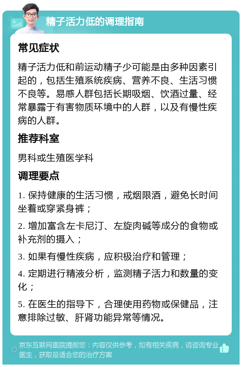 精子活力低的调理指南 常见症状 精子活力低和前运动精子少可能是由多种因素引起的，包括生殖系统疾病、营养不良、生活习惯不良等。易感人群包括长期吸烟、饮酒过量、经常暴露于有害物质环境中的人群，以及有慢性疾病的人群。 推荐科室 男科或生殖医学科 调理要点 1. 保持健康的生活习惯，戒烟限酒，避免长时间坐着或穿紧身裤； 2. 增加富含左卡尼汀、左旋肉碱等成分的食物或补充剂的摄入； 3. 如果有慢性疾病，应积极治疗和管理； 4. 定期进行精液分析，监测精子活力和数量的变化； 5. 在医生的指导下，合理使用药物或保健品，注意排除过敏、肝肾功能异常等情况。