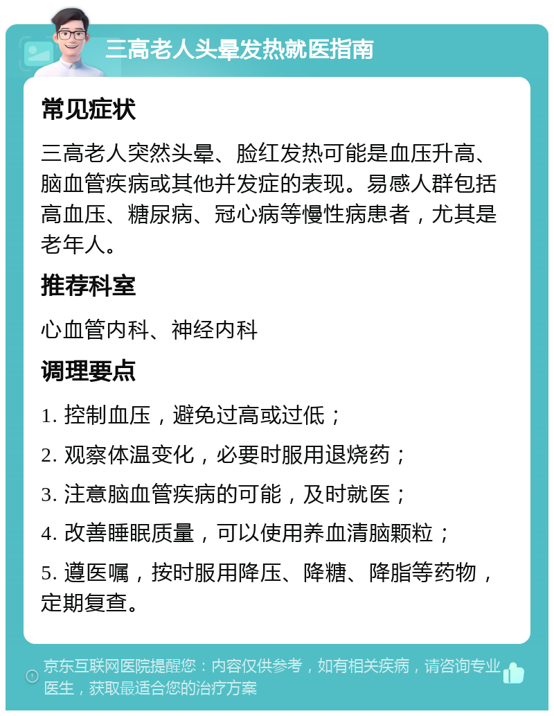 三高老人头晕发热就医指南 常见症状 三高老人突然头晕、脸红发热可能是血压升高、脑血管疾病或其他并发症的表现。易感人群包括高血压、糖尿病、冠心病等慢性病患者，尤其是老年人。 推荐科室 心血管内科、神经内科 调理要点 1. 控制血压，避免过高或过低； 2. 观察体温变化，必要时服用退烧药； 3. 注意脑血管疾病的可能，及时就医； 4. 改善睡眠质量，可以使用养血清脑颗粒； 5. 遵医嘱，按时服用降压、降糖、降脂等药物，定期复查。