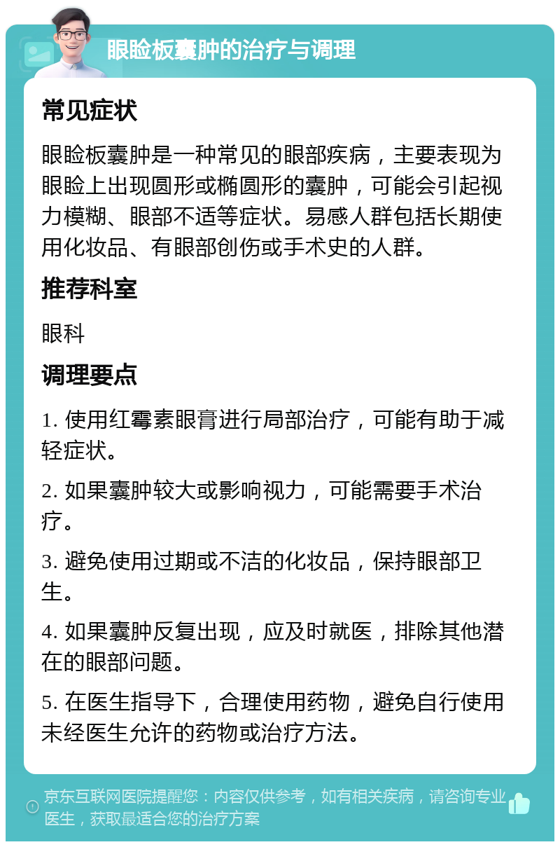 眼睑板囊肿的治疗与调理 常见症状 眼睑板囊肿是一种常见的眼部疾病，主要表现为眼睑上出现圆形或椭圆形的囊肿，可能会引起视力模糊、眼部不适等症状。易感人群包括长期使用化妆品、有眼部创伤或手术史的人群。 推荐科室 眼科 调理要点 1. 使用红霉素眼膏进行局部治疗，可能有助于减轻症状。 2. 如果囊肿较大或影响视力，可能需要手术治疗。 3. 避免使用过期或不洁的化妆品，保持眼部卫生。 4. 如果囊肿反复出现，应及时就医，排除其他潜在的眼部问题。 5. 在医生指导下，合理使用药物，避免自行使用未经医生允许的药物或治疗方法。