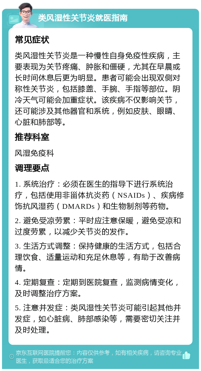 类风湿性关节炎就医指南 常见症状 类风湿性关节炎是一种慢性自身免疫性疾病，主要表现为关节疼痛、肿胀和僵硬，尤其在早晨或长时间休息后更为明显。患者可能会出现双侧对称性关节炎，包括膝盖、手腕、手指等部位。阴冷天气可能会加重症状。该疾病不仅影响关节，还可能涉及其他器官和系统，例如皮肤、眼睛、心脏和肺部等。 推荐科室 风湿免疫科 调理要点 1. 系统治疗：必须在医生的指导下进行系统治疗，包括使用非甾体抗炎药（NSAIDs）、疾病修饰抗风湿药（DMARDs）和生物制剂等药物。 2. 避免受凉劳累：平时应注意保暖，避免受凉和过度劳累，以减少关节炎的发作。 3. 生活方式调整：保持健康的生活方式，包括合理饮食、适量运动和充足休息等，有助于改善病情。 4. 定期复查：定期到医院复查，监测病情变化，及时调整治疗方案。 5. 注意并发症：类风湿性关节炎可能引起其他并发症，如心脏病、肺部感染等，需要密切关注并及时处理。