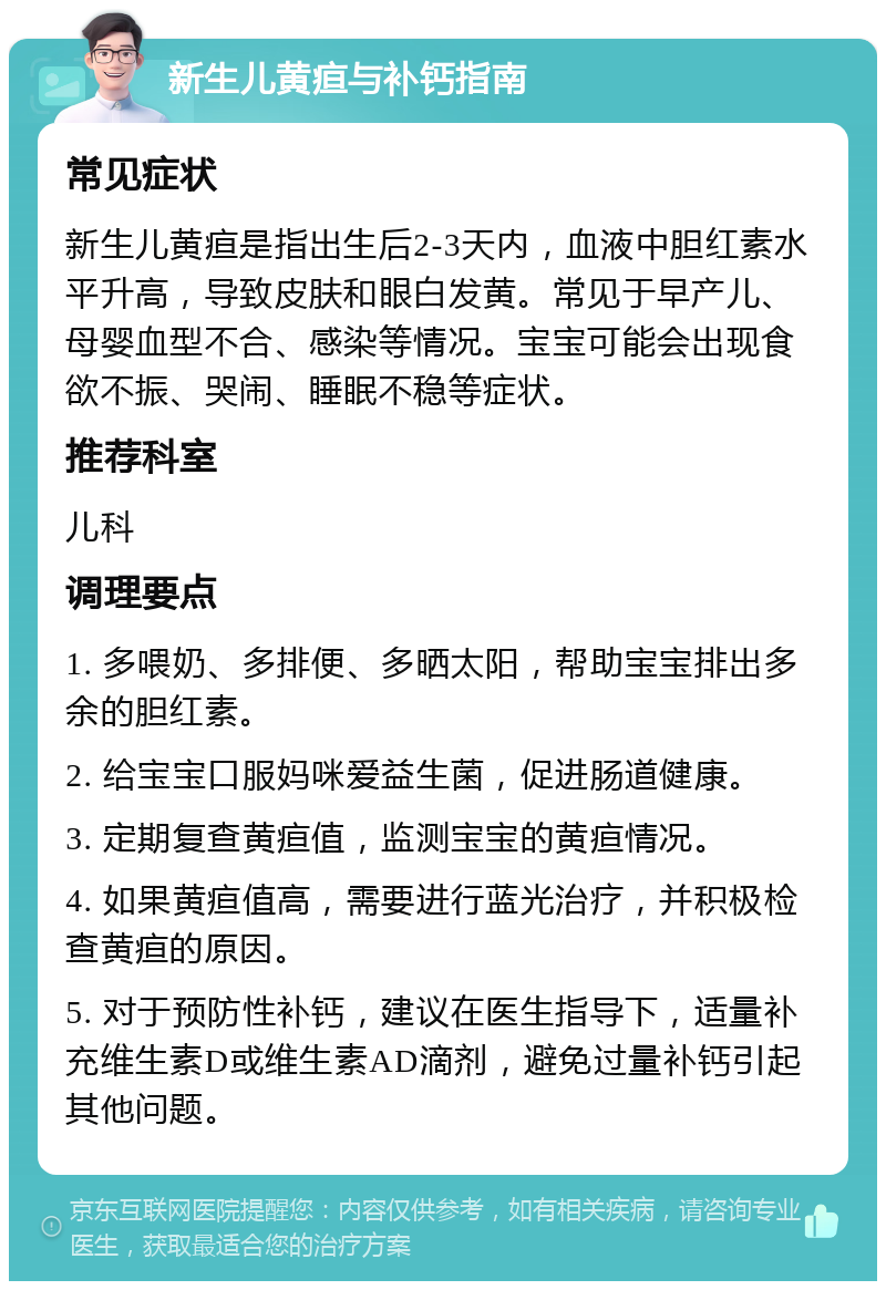 新生儿黄疸与补钙指南 常见症状 新生儿黄疸是指出生后2-3天内，血液中胆红素水平升高，导致皮肤和眼白发黄。常见于早产儿、母婴血型不合、感染等情况。宝宝可能会出现食欲不振、哭闹、睡眠不稳等症状。 推荐科室 儿科 调理要点 1. 多喂奶、多排便、多晒太阳，帮助宝宝排出多余的胆红素。 2. 给宝宝口服妈咪爱益生菌，促进肠道健康。 3. 定期复查黄疸值，监测宝宝的黄疸情况。 4. 如果黄疸值高，需要进行蓝光治疗，并积极检查黄疸的原因。 5. 对于预防性补钙，建议在医生指导下，适量补充维生素D或维生素AD滴剂，避免过量补钙引起其他问题。