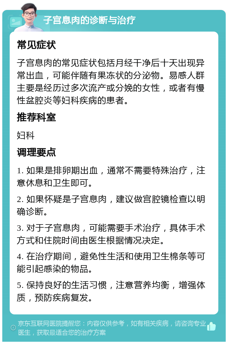 子宫息肉的诊断与治疗 常见症状 子宫息肉的常见症状包括月经干净后十天出现异常出血，可能伴随有果冻状的分泌物。易感人群主要是经历过多次流产或分娩的女性，或者有慢性盆腔炎等妇科疾病的患者。 推荐科室 妇科 调理要点 1. 如果是排卵期出血，通常不需要特殊治疗，注意休息和卫生即可。 2. 如果怀疑是子宫息肉，建议做宫腔镜检查以明确诊断。 3. 对于子宫息肉，可能需要手术治疗，具体手术方式和住院时间由医生根据情况决定。 4. 在治疗期间，避免性生活和使用卫生棉条等可能引起感染的物品。 5. 保持良好的生活习惯，注意营养均衡，增强体质，预防疾病复发。