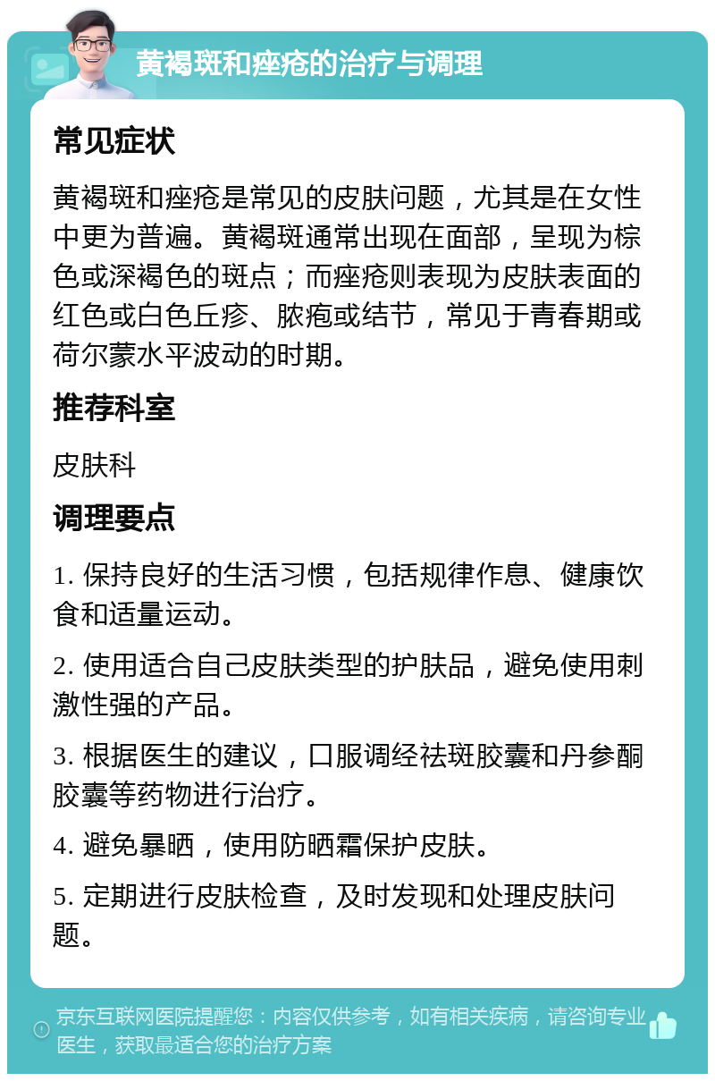 黄褐斑和痤疮的治疗与调理 常见症状 黄褐斑和痤疮是常见的皮肤问题，尤其是在女性中更为普遍。黄褐斑通常出现在面部，呈现为棕色或深褐色的斑点；而痤疮则表现为皮肤表面的红色或白色丘疹、脓疱或结节，常见于青春期或荷尔蒙水平波动的时期。 推荐科室 皮肤科 调理要点 1. 保持良好的生活习惯，包括规律作息、健康饮食和适量运动。 2. 使用适合自己皮肤类型的护肤品，避免使用刺激性强的产品。 3. 根据医生的建议，口服调经祛斑胶囊和丹参酮胶囊等药物进行治疗。 4. 避免暴晒，使用防晒霜保护皮肤。 5. 定期进行皮肤检查，及时发现和处理皮肤问题。