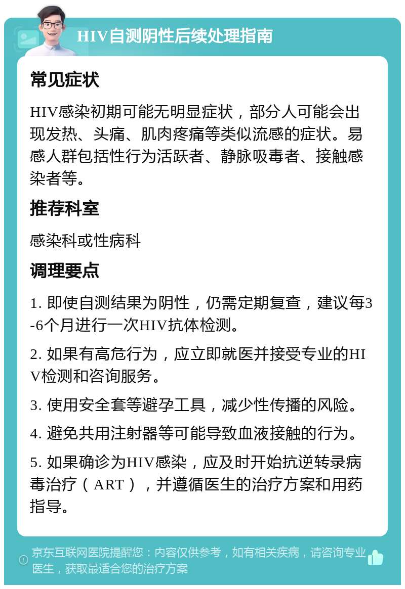 HIV自测阴性后续处理指南 常见症状 HIV感染初期可能无明显症状，部分人可能会出现发热、头痛、肌肉疼痛等类似流感的症状。易感人群包括性行为活跃者、静脉吸毒者、接触感染者等。 推荐科室 感染科或性病科 调理要点 1. 即使自测结果为阴性，仍需定期复查，建议每3-6个月进行一次HIV抗体检测。 2. 如果有高危行为，应立即就医并接受专业的HIV检测和咨询服务。 3. 使用安全套等避孕工具，减少性传播的风险。 4. 避免共用注射器等可能导致血液接触的行为。 5. 如果确诊为HIV感染，应及时开始抗逆转录病毒治疗（ART），并遵循医生的治疗方案和用药指导。