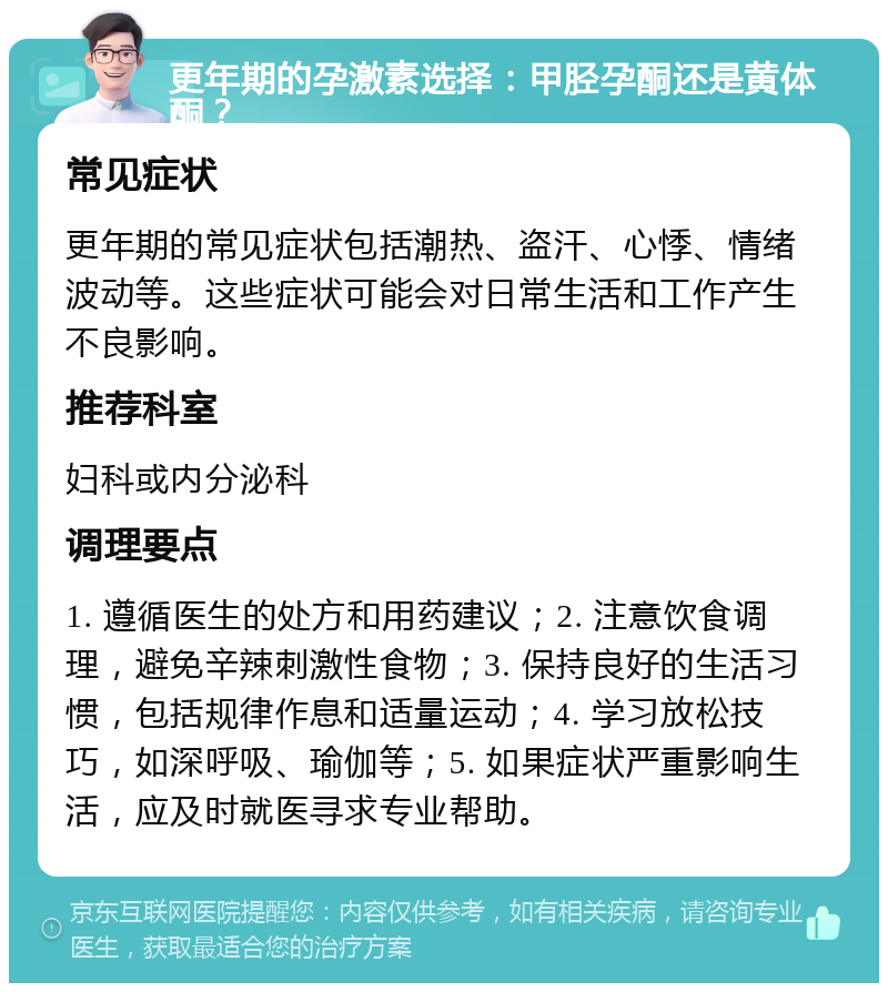 更年期的孕激素选择：甲胫孕酮还是黄体酮？ 常见症状 更年期的常见症状包括潮热、盗汗、心悸、情绪波动等。这些症状可能会对日常生活和工作产生不良影响。 推荐科室 妇科或内分泌科 调理要点 1. 遵循医生的处方和用药建议；2. 注意饮食调理，避免辛辣刺激性食物；3. 保持良好的生活习惯，包括规律作息和适量运动；4. 学习放松技巧，如深呼吸、瑜伽等；5. 如果症状严重影响生活，应及时就医寻求专业帮助。