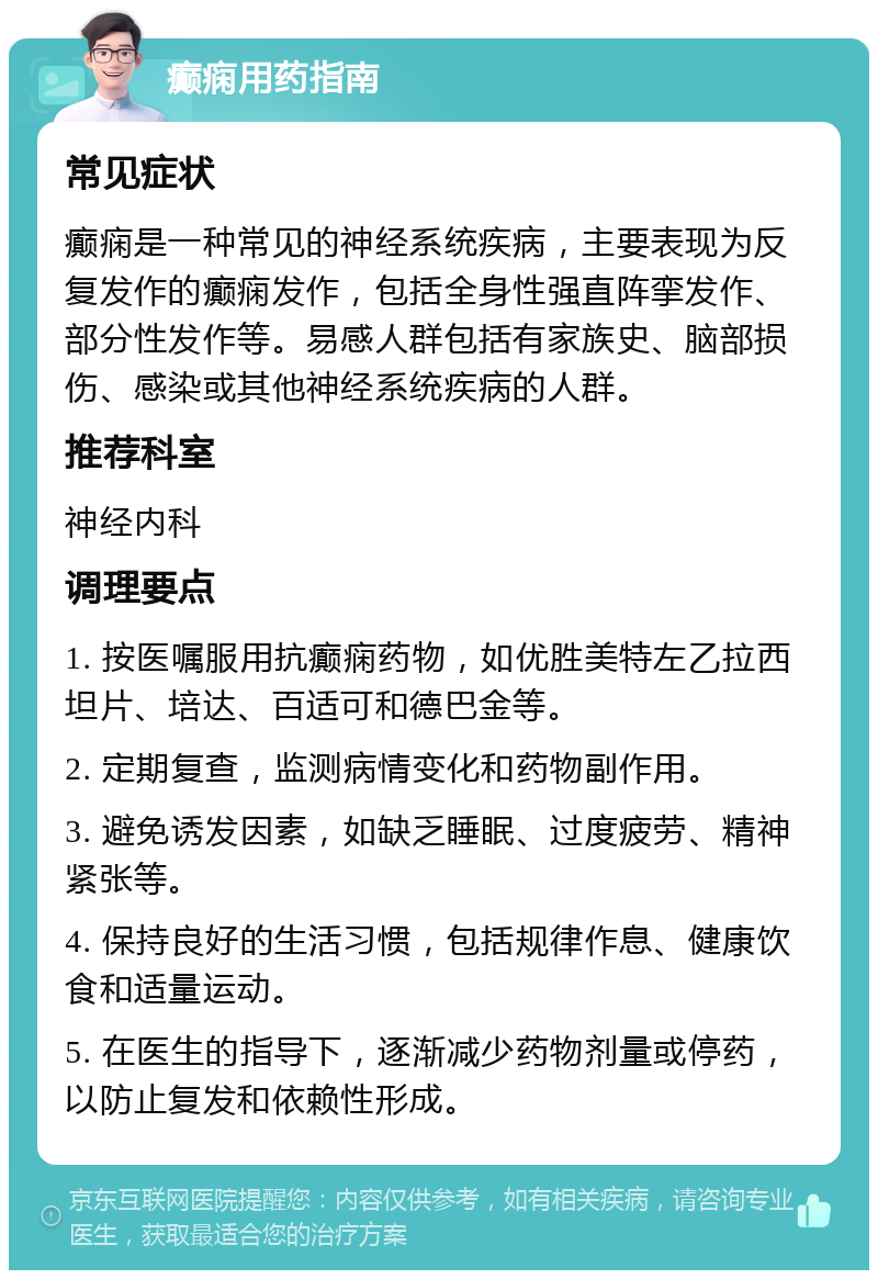 癫痫用药指南 常见症状 癫痫是一种常见的神经系统疾病，主要表现为反复发作的癫痫发作，包括全身性强直阵挛发作、部分性发作等。易感人群包括有家族史、脑部损伤、感染或其他神经系统疾病的人群。 推荐科室 神经内科 调理要点 1. 按医嘱服用抗癫痫药物，如优胜美特左乙拉西坦片、培达、百适可和德巴金等。 2. 定期复查，监测病情变化和药物副作用。 3. 避免诱发因素，如缺乏睡眠、过度疲劳、精神紧张等。 4. 保持良好的生活习惯，包括规律作息、健康饮食和适量运动。 5. 在医生的指导下，逐渐减少药物剂量或停药，以防止复发和依赖性形成。