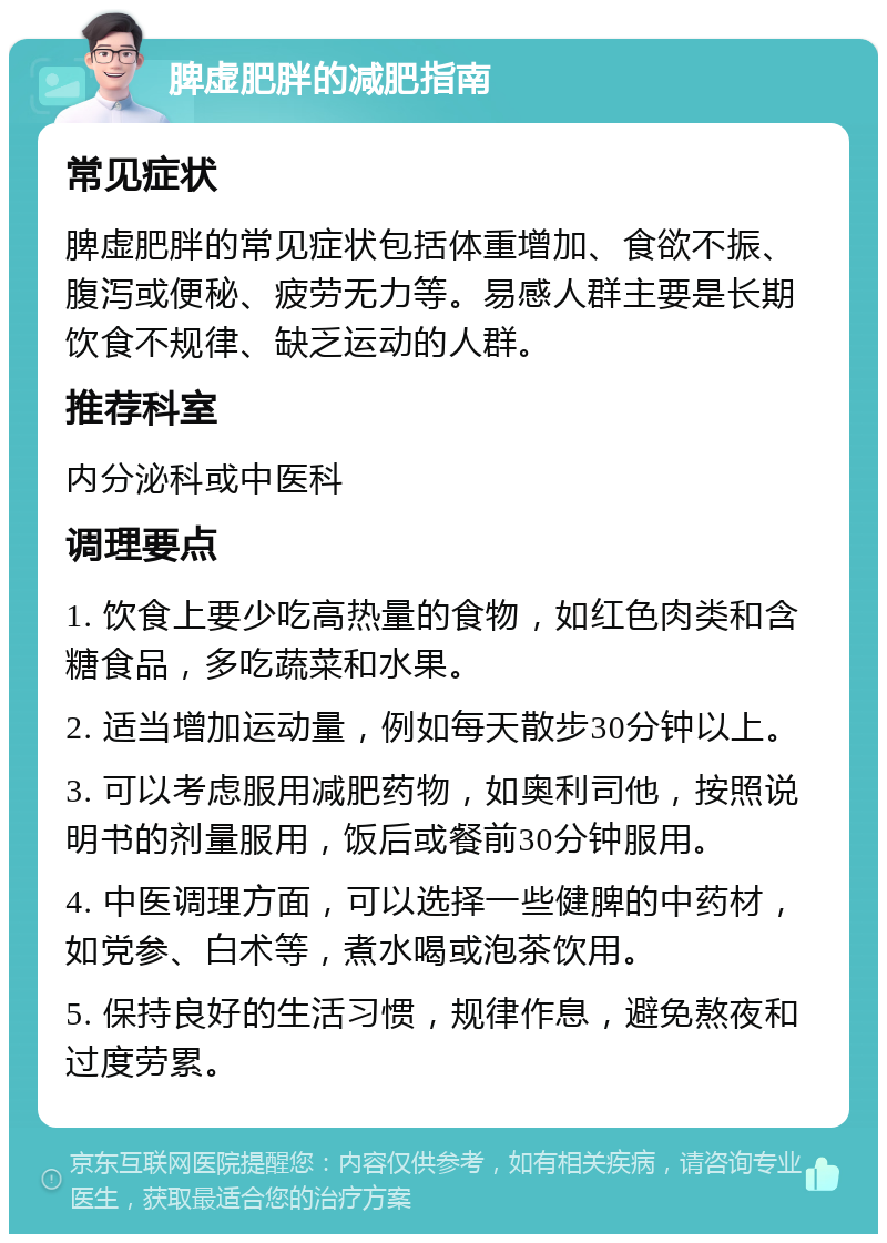 脾虚肥胖的减肥指南 常见症状 脾虚肥胖的常见症状包括体重增加、食欲不振、腹泻或便秘、疲劳无力等。易感人群主要是长期饮食不规律、缺乏运动的人群。 推荐科室 内分泌科或中医科 调理要点 1. 饮食上要少吃高热量的食物，如红色肉类和含糖食品，多吃蔬菜和水果。 2. 适当增加运动量，例如每天散步30分钟以上。 3. 可以考虑服用减肥药物，如奥利司他，按照说明书的剂量服用，饭后或餐前30分钟服用。 4. 中医调理方面，可以选择一些健脾的中药材，如党参、白术等，煮水喝或泡茶饮用。 5. 保持良好的生活习惯，规律作息，避免熬夜和过度劳累。