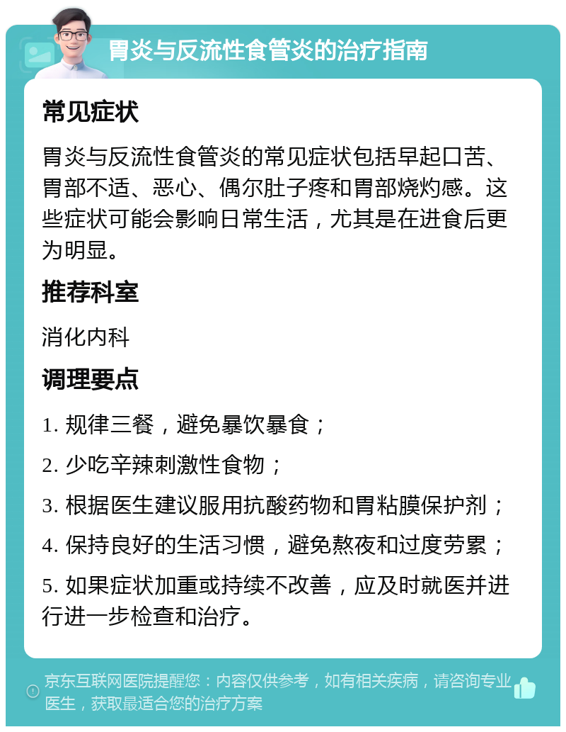 胃炎与反流性食管炎的治疗指南 常见症状 胃炎与反流性食管炎的常见症状包括早起口苦、胃部不适、恶心、偶尔肚子疼和胃部烧灼感。这些症状可能会影响日常生活，尤其是在进食后更为明显。 推荐科室 消化内科 调理要点 1. 规律三餐，避免暴饮暴食； 2. 少吃辛辣刺激性食物； 3. 根据医生建议服用抗酸药物和胃粘膜保护剂； 4. 保持良好的生活习惯，避免熬夜和过度劳累； 5. 如果症状加重或持续不改善，应及时就医并进行进一步检查和治疗。