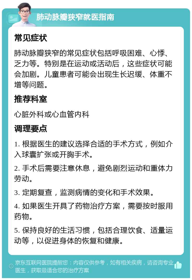 肺动脉瓣狭窄就医指南 常见症状 肺动脉瓣狭窄的常见症状包括呼吸困难、心悸、乏力等。特别是在运动或活动后，这些症状可能会加剧。儿童患者可能会出现生长迟缓、体重不增等问题。 推荐科室 心脏外科或心血管内科 调理要点 1. 根据医生的建议选择合适的手术方式，例如介入球囊扩张或开胸手术。 2. 手术后需要注意休息，避免剧烈运动和重体力劳动。 3. 定期复查，监测病情的变化和手术效果。 4. 如果医生开具了药物治疗方案，需要按时服用药物。 5. 保持良好的生活习惯，包括合理饮食、适量运动等，以促进身体的恢复和健康。