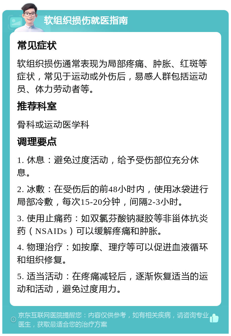 软组织损伤就医指南 常见症状 软组织损伤通常表现为局部疼痛、肿胀、红斑等症状，常见于运动或外伤后，易感人群包括运动员、体力劳动者等。 推荐科室 骨科或运动医学科 调理要点 1. 休息：避免过度活动，给予受伤部位充分休息。 2. 冰敷：在受伤后的前48小时内，使用冰袋进行局部冷敷，每次15-20分钟，间隔2-3小时。 3. 使用止痛药：如双氯芬酸钠凝胶等非甾体抗炎药（NSAIDs）可以缓解疼痛和肿胀。 4. 物理治疗：如按摩、理疗等可以促进血液循环和组织修复。 5. 适当活动：在疼痛减轻后，逐渐恢复适当的运动和活动，避免过度用力。