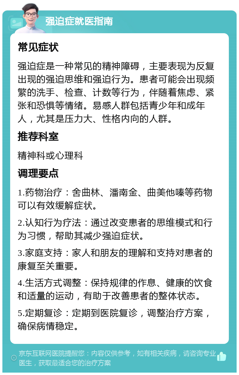 强迫症就医指南 常见症状 强迫症是一种常见的精神障碍，主要表现为反复出现的强迫思维和强迫行为。患者可能会出现频繁的洗手、检查、计数等行为，伴随着焦虑、紧张和恐惧等情绪。易感人群包括青少年和成年人，尤其是压力大、性格内向的人群。 推荐科室 精神科或心理科 调理要点 1.药物治疗：舍曲林、潘南金、曲美他嗪等药物可以有效缓解症状。 2.认知行为疗法：通过改变患者的思维模式和行为习惯，帮助其减少强迫症状。 3.家庭支持：家人和朋友的理解和支持对患者的康复至关重要。 4.生活方式调整：保持规律的作息、健康的饮食和适量的运动，有助于改善患者的整体状态。 5.定期复诊：定期到医院复诊，调整治疗方案，确保病情稳定。