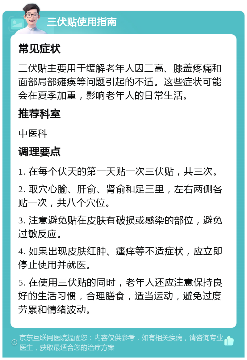 三伏贴使用指南 常见症状 三伏贴主要用于缓解老年人因三高、膝盖疼痛和面部局部瘫痪等问题引起的不适。这些症状可能会在夏季加重，影响老年人的日常生活。 推荐科室 中医科 调理要点 1. 在每个伏天的第一天贴一次三伏贴，共三次。 2. 取穴心腧、肝俞、肾俞和足三里，左右两侧各贴一次，共八个穴位。 3. 注意避免贴在皮肤有破损或感染的部位，避免过敏反应。 4. 如果出现皮肤红肿、瘙痒等不适症状，应立即停止使用并就医。 5. 在使用三伏贴的同时，老年人还应注意保持良好的生活习惯，合理膳食，适当运动，避免过度劳累和情绪波动。