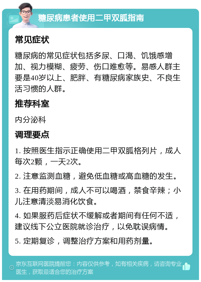 糖尿病患者使用二甲双胍指南 常见症状 糖尿病的常见症状包括多尿、口渴、饥饿感增加、视力模糊、疲劳、伤口难愈等。易感人群主要是40岁以上、肥胖、有糖尿病家族史、不良生活习惯的人群。 推荐科室 内分泌科 调理要点 1. 按照医生指示正确使用二甲双胍格列片，成人每次2颗，一天2次。 2. 注意监测血糖，避免低血糖或高血糖的发生。 3. 在用药期间，成人不可以喝酒，禁食辛辣；小儿注意清淡易消化饮食。 4. 如果服药后症状不缓解或者期间有任何不适，建议线下公立医院就诊治疗，以免耽误病情。 5. 定期复诊，调整治疗方案和用药剂量。