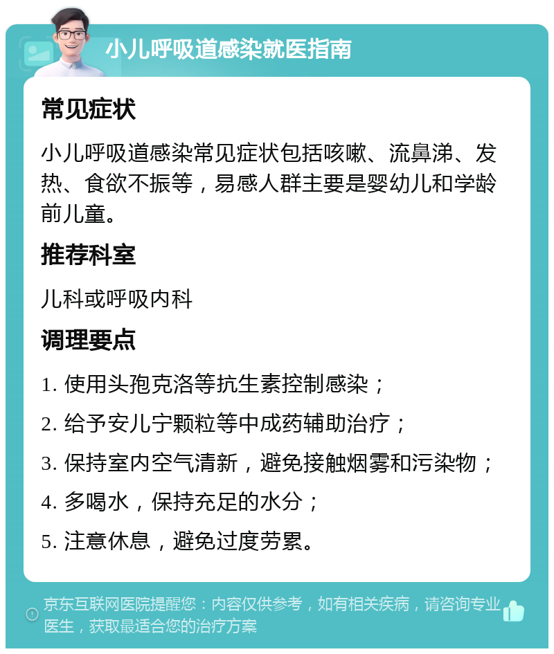 小儿呼吸道感染就医指南 常见症状 小儿呼吸道感染常见症状包括咳嗽、流鼻涕、发热、食欲不振等，易感人群主要是婴幼儿和学龄前儿童。 推荐科室 儿科或呼吸内科 调理要点 1. 使用头孢克洛等抗生素控制感染； 2. 给予安儿宁颗粒等中成药辅助治疗； 3. 保持室内空气清新，避免接触烟雾和污染物； 4. 多喝水，保持充足的水分； 5. 注意休息，避免过度劳累。