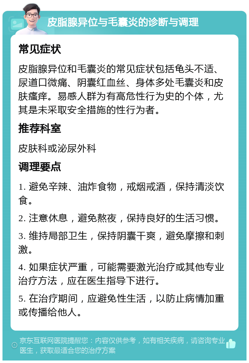 皮脂腺异位与毛囊炎的诊断与调理 常见症状 皮脂腺异位和毛囊炎的常见症状包括龟头不适、尿道口微痛、阴囊红血丝、身体多处毛囊炎和皮肤瘙痒。易感人群为有高危性行为史的个体，尤其是未采取安全措施的性行为者。 推荐科室 皮肤科或泌尿外科 调理要点 1. 避免辛辣、油炸食物，戒烟戒酒，保持清淡饮食。 2. 注意休息，避免熬夜，保持良好的生活习惯。 3. 维持局部卫生，保持阴囊干爽，避免摩擦和刺激。 4. 如果症状严重，可能需要激光治疗或其他专业治疗方法，应在医生指导下进行。 5. 在治疗期间，应避免性生活，以防止病情加重或传播给他人。