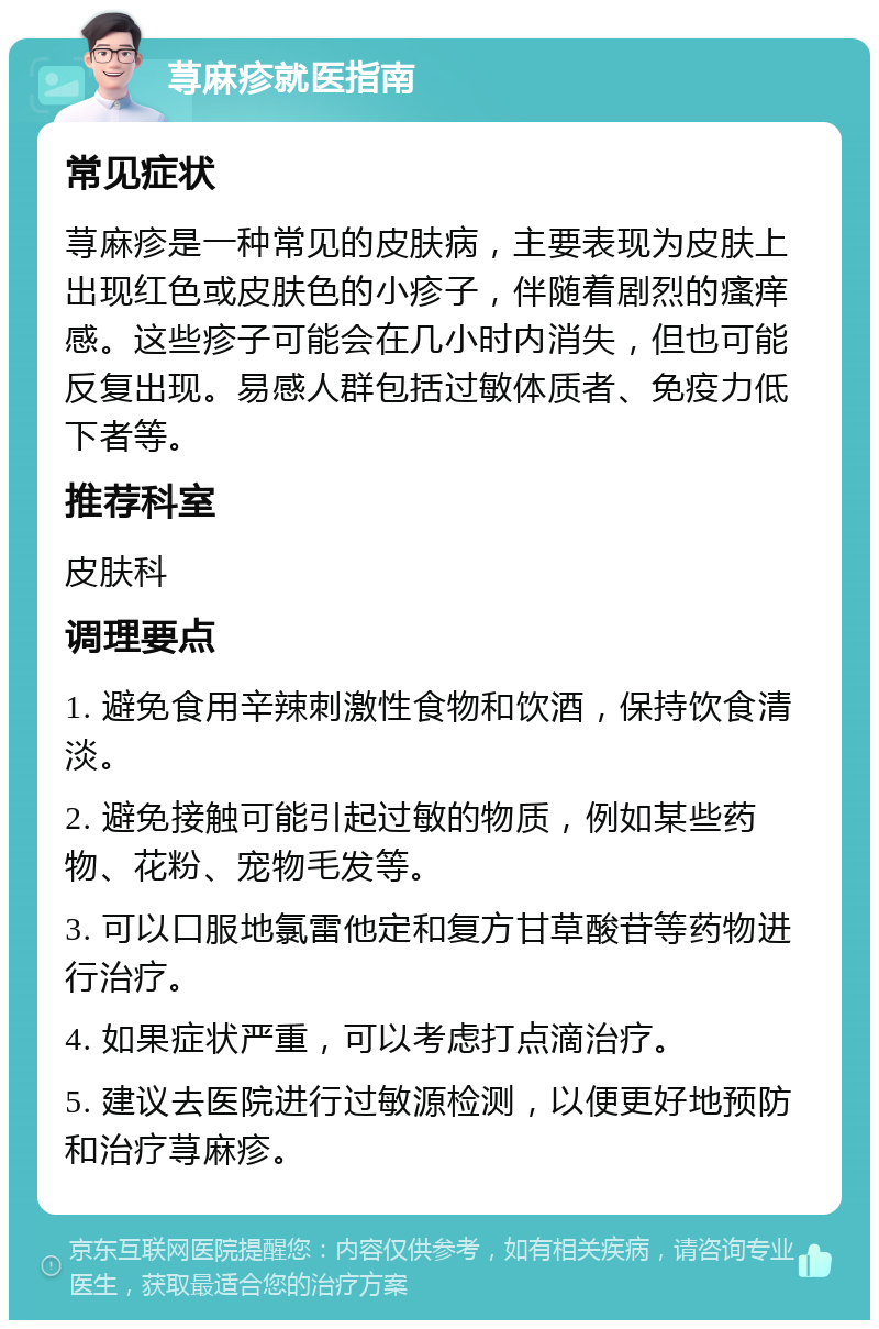 荨麻疹就医指南 常见症状 荨麻疹是一种常见的皮肤病，主要表现为皮肤上出现红色或皮肤色的小疹子，伴随着剧烈的瘙痒感。这些疹子可能会在几小时内消失，但也可能反复出现。易感人群包括过敏体质者、免疫力低下者等。 推荐科室 皮肤科 调理要点 1. 避免食用辛辣刺激性食物和饮酒，保持饮食清淡。 2. 避免接触可能引起过敏的物质，例如某些药物、花粉、宠物毛发等。 3. 可以口服地氯雷他定和复方甘草酸苷等药物进行治疗。 4. 如果症状严重，可以考虑打点滴治疗。 5. 建议去医院进行过敏源检测，以便更好地预防和治疗荨麻疹。