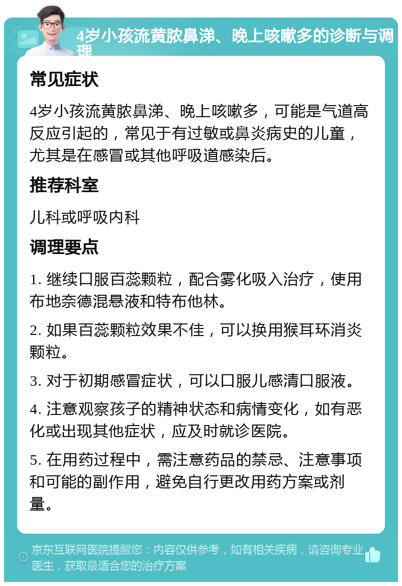 4岁小孩流黄脓鼻涕、晚上咳嗽多的诊断与调理 常见症状 4岁小孩流黄脓鼻涕、晚上咳嗽多，可能是气道高反应引起的，常见于有过敏或鼻炎病史的儿童，尤其是在感冒或其他呼吸道感染后。 推荐科室 儿科或呼吸内科 调理要点 1. 继续口服百蕊颗粒，配合雾化吸入治疗，使用布地奈德混悬液和特布他林。 2. 如果百蕊颗粒效果不佳，可以换用猴耳环消炎颗粒。 3. 对于初期感冒症状，可以口服儿感清口服液。 4. 注意观察孩子的精神状态和病情变化，如有恶化或出现其他症状，应及时就诊医院。 5. 在用药过程中，需注意药品的禁忌、注意事项和可能的副作用，避免自行更改用药方案或剂量。