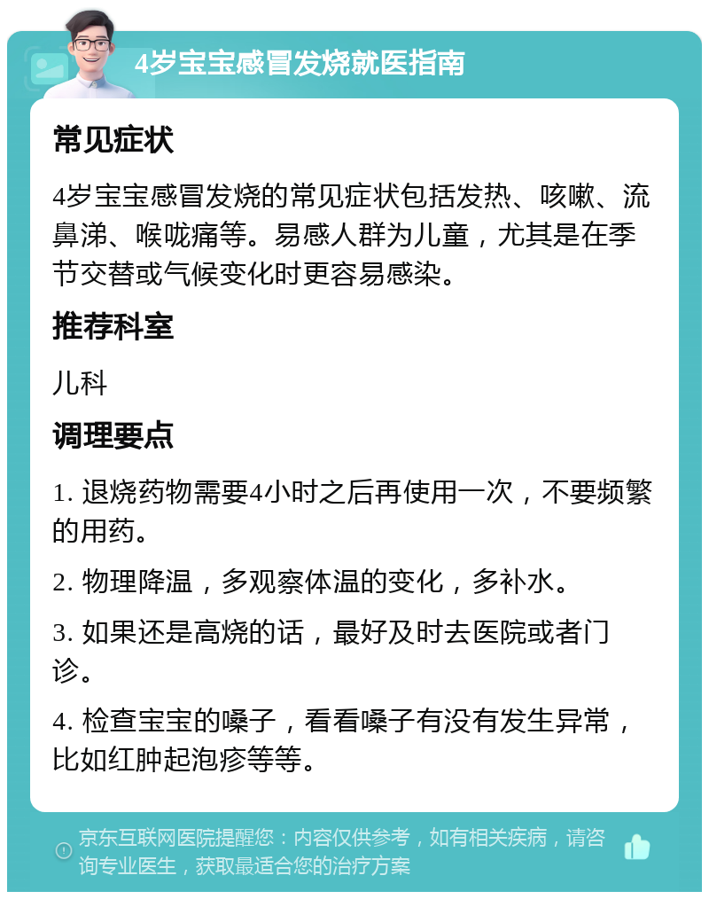 4岁宝宝感冒发烧就医指南 常见症状 4岁宝宝感冒发烧的常见症状包括发热、咳嗽、流鼻涕、喉咙痛等。易感人群为儿童，尤其是在季节交替或气候变化时更容易感染。 推荐科室 儿科 调理要点 1. 退烧药物需要4小时之后再使用一次，不要频繁的用药。 2. 物理降温，多观察体温的变化，多补水。 3. 如果还是高烧的话，最好及时去医院或者门诊。 4. 检查宝宝的嗓子，看看嗓子有没有发生异常，比如红肿起泡疹等等。