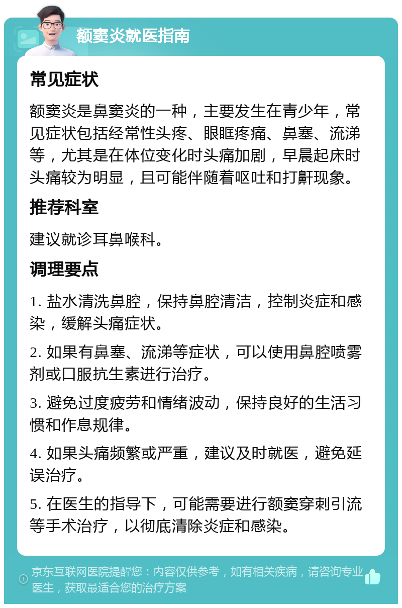 额窦炎就医指南 常见症状 额窦炎是鼻窦炎的一种，主要发生在青少年，常见症状包括经常性头疼、眼眶疼痛、鼻塞、流涕等，尤其是在体位变化时头痛加剧，早晨起床时头痛较为明显，且可能伴随着呕吐和打鼾现象。 推荐科室 建议就诊耳鼻喉科。 调理要点 1. 盐水清洗鼻腔，保持鼻腔清洁，控制炎症和感染，缓解头痛症状。 2. 如果有鼻塞、流涕等症状，可以使用鼻腔喷雾剂或口服抗生素进行治疗。 3. 避免过度疲劳和情绪波动，保持良好的生活习惯和作息规律。 4. 如果头痛频繁或严重，建议及时就医，避免延误治疗。 5. 在医生的指导下，可能需要进行额窦穿刺引流等手术治疗，以彻底清除炎症和感染。