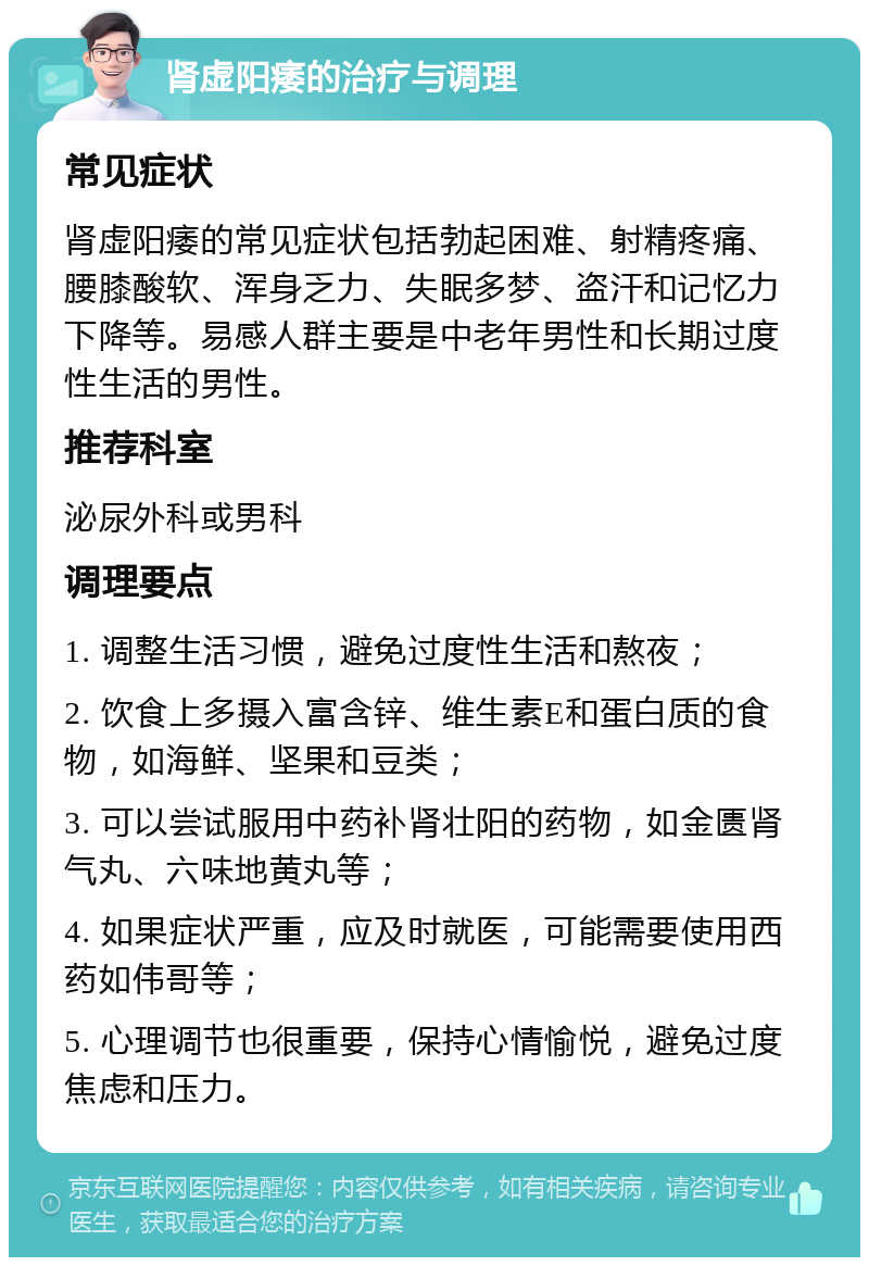 肾虚阳痿的治疗与调理 常见症状 肾虚阳痿的常见症状包括勃起困难、射精疼痛、腰膝酸软、浑身乏力、失眠多梦、盗汗和记忆力下降等。易感人群主要是中老年男性和长期过度性生活的男性。 推荐科室 泌尿外科或男科 调理要点 1. 调整生活习惯，避免过度性生活和熬夜； 2. 饮食上多摄入富含锌、维生素E和蛋白质的食物，如海鲜、坚果和豆类； 3. 可以尝试服用中药补肾壮阳的药物，如金匮肾气丸、六味地黄丸等； 4. 如果症状严重，应及时就医，可能需要使用西药如伟哥等； 5. 心理调节也很重要，保持心情愉悦，避免过度焦虑和压力。