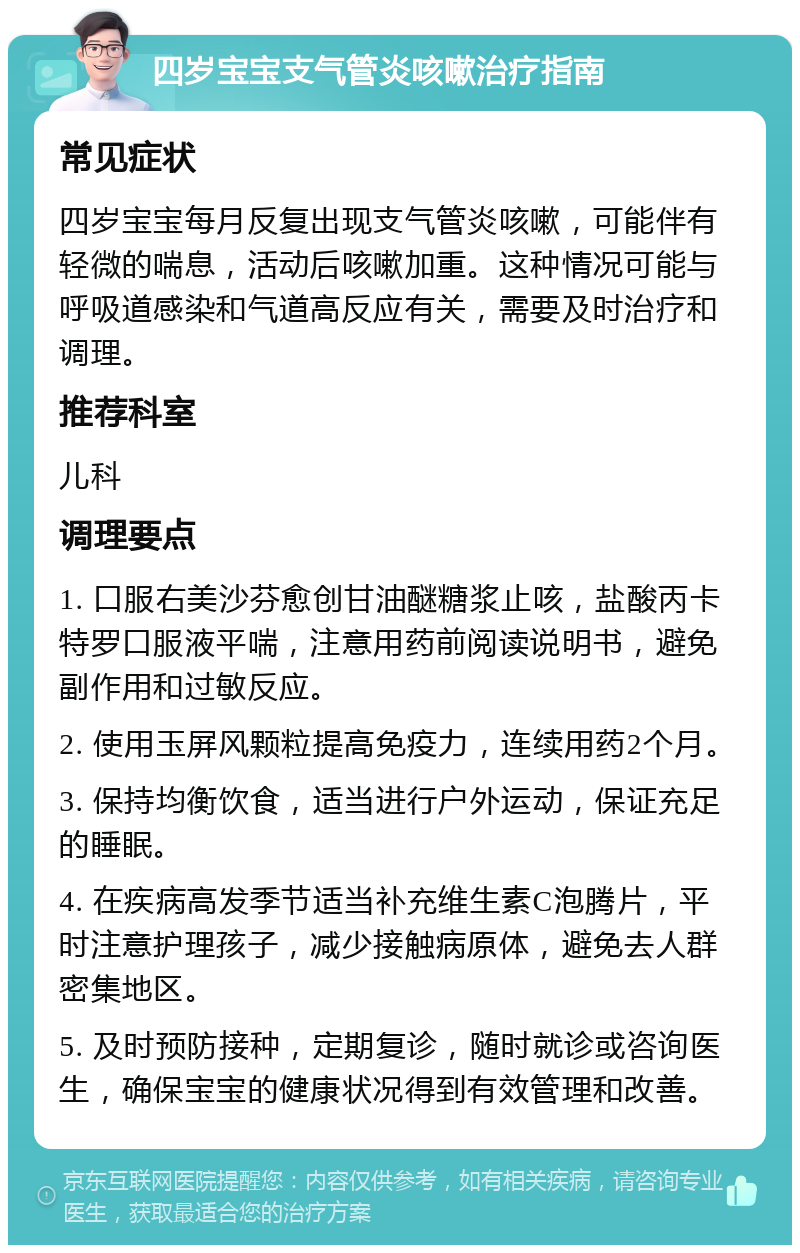 四岁宝宝支气管炎咳嗽治疗指南 常见症状 四岁宝宝每月反复出现支气管炎咳嗽，可能伴有轻微的喘息，活动后咳嗽加重。这种情况可能与呼吸道感染和气道高反应有关，需要及时治疗和调理。 推荐科室 儿科 调理要点 1. 口服右美沙芬愈创甘油醚糖浆止咳，盐酸丙卡特罗口服液平喘，注意用药前阅读说明书，避免副作用和过敏反应。 2. 使用玉屏风颗粒提高免疫力，连续用药2个月。 3. 保持均衡饮食，适当进行户外运动，保证充足的睡眠。 4. 在疾病高发季节适当补充维生素C泡腾片，平时注意护理孩子，减少接触病原体，避免去人群密集地区。 5. 及时预防接种，定期复诊，随时就诊或咨询医生，确保宝宝的健康状况得到有效管理和改善。