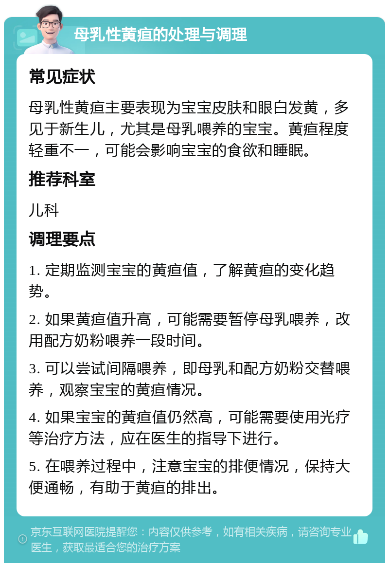 母乳性黄疸的处理与调理 常见症状 母乳性黄疸主要表现为宝宝皮肤和眼白发黄，多见于新生儿，尤其是母乳喂养的宝宝。黄疸程度轻重不一，可能会影响宝宝的食欲和睡眠。 推荐科室 儿科 调理要点 1. 定期监测宝宝的黄疸值，了解黄疸的变化趋势。 2. 如果黄疸值升高，可能需要暂停母乳喂养，改用配方奶粉喂养一段时间。 3. 可以尝试间隔喂养，即母乳和配方奶粉交替喂养，观察宝宝的黄疸情况。 4. 如果宝宝的黄疸值仍然高，可能需要使用光疗等治疗方法，应在医生的指导下进行。 5. 在喂养过程中，注意宝宝的排便情况，保持大便通畅，有助于黄疸的排出。