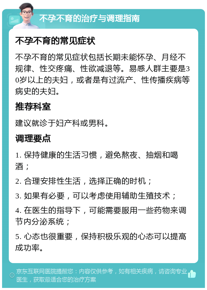 不孕不育的治疗与调理指南 不孕不育的常见症状 不孕不育的常见症状包括长期未能怀孕、月经不规律、性交疼痛、性欲减退等。易感人群主要是30岁以上的夫妇，或者是有过流产、性传播疾病等病史的夫妇。 推荐科室 建议就诊于妇产科或男科。 调理要点 1. 保持健康的生活习惯，避免熬夜、抽烟和喝酒； 2. 合理安排性生活，选择正确的时机； 3. 如果有必要，可以考虑使用辅助生殖技术； 4. 在医生的指导下，可能需要服用一些药物来调节内分泌系统； 5. 心态也很重要，保持积极乐观的心态可以提高成功率。