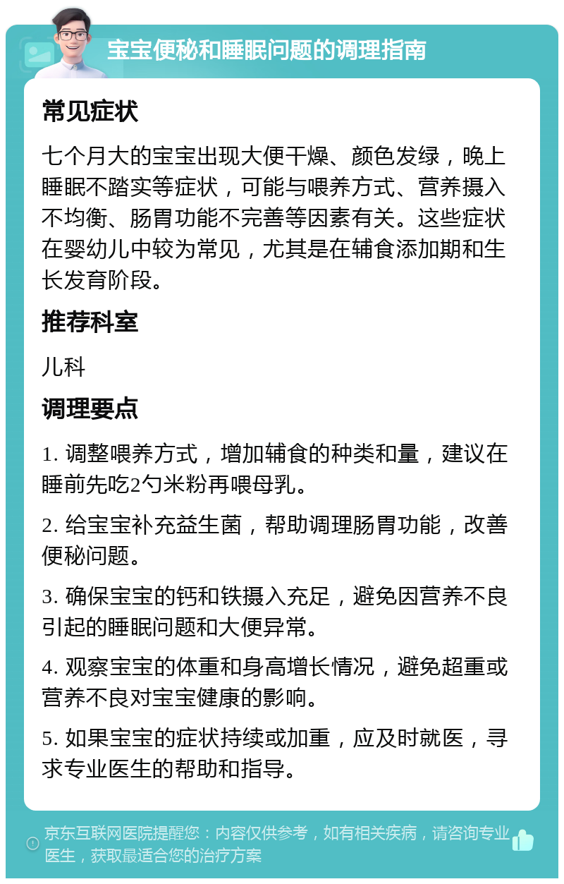 宝宝便秘和睡眠问题的调理指南 常见症状 七个月大的宝宝出现大便干燥、颜色发绿，晚上睡眠不踏实等症状，可能与喂养方式、营养摄入不均衡、肠胃功能不完善等因素有关。这些症状在婴幼儿中较为常见，尤其是在辅食添加期和生长发育阶段。 推荐科室 儿科 调理要点 1. 调整喂养方式，增加辅食的种类和量，建议在睡前先吃2勺米粉再喂母乳。 2. 给宝宝补充益生菌，帮助调理肠胃功能，改善便秘问题。 3. 确保宝宝的钙和铁摄入充足，避免因营养不良引起的睡眠问题和大便异常。 4. 观察宝宝的体重和身高增长情况，避免超重或营养不良对宝宝健康的影响。 5. 如果宝宝的症状持续或加重，应及时就医，寻求专业医生的帮助和指导。