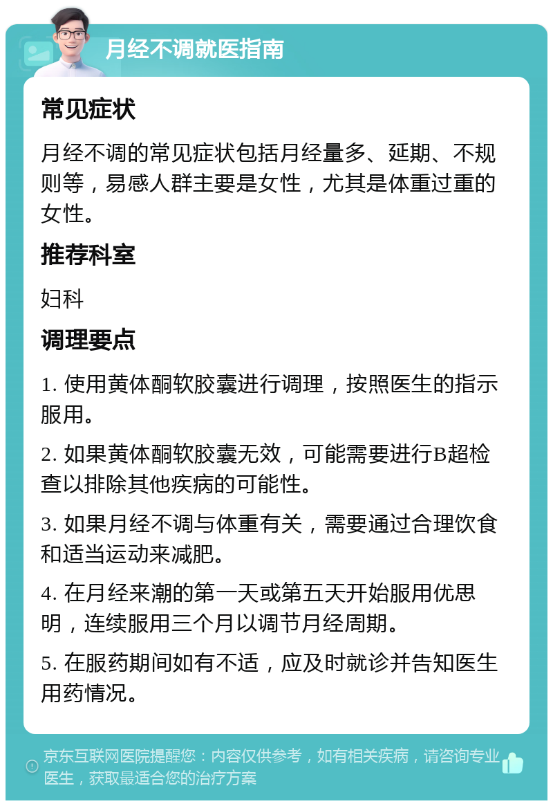 月经不调就医指南 常见症状 月经不调的常见症状包括月经量多、延期、不规则等，易感人群主要是女性，尤其是体重过重的女性。 推荐科室 妇科 调理要点 1. 使用黄体酮软胶囊进行调理，按照医生的指示服用。 2. 如果黄体酮软胶囊无效，可能需要进行B超检查以排除其他疾病的可能性。 3. 如果月经不调与体重有关，需要通过合理饮食和适当运动来减肥。 4. 在月经来潮的第一天或第五天开始服用优思明，连续服用三个月以调节月经周期。 5. 在服药期间如有不适，应及时就诊并告知医生用药情况。