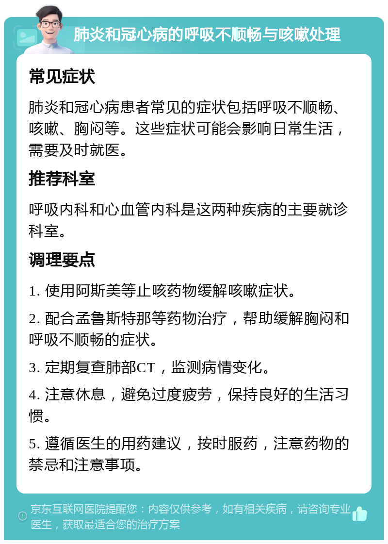 肺炎和冠心病的呼吸不顺畅与咳嗽处理 常见症状 肺炎和冠心病患者常见的症状包括呼吸不顺畅、咳嗽、胸闷等。这些症状可能会影响日常生活，需要及时就医。 推荐科室 呼吸内科和心血管内科是这两种疾病的主要就诊科室。 调理要点 1. 使用阿斯美等止咳药物缓解咳嗽症状。 2. 配合孟鲁斯特那等药物治疗，帮助缓解胸闷和呼吸不顺畅的症状。 3. 定期复查肺部CT，监测病情变化。 4. 注意休息，避免过度疲劳，保持良好的生活习惯。 5. 遵循医生的用药建议，按时服药，注意药物的禁忌和注意事项。