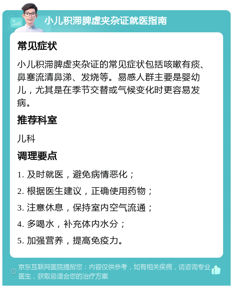 小儿积滞脾虚夹杂证就医指南 常见症状 小儿积滞脾虚夹杂证的常见症状包括咳嗽有痰、鼻塞流清鼻涕、发烧等。易感人群主要是婴幼儿，尤其是在季节交替或气候变化时更容易发病。 推荐科室 儿科 调理要点 1. 及时就医，避免病情恶化； 2. 根据医生建议，正确使用药物； 3. 注意休息，保持室内空气流通； 4. 多喝水，补充体内水分； 5. 加强营养，提高免疫力。