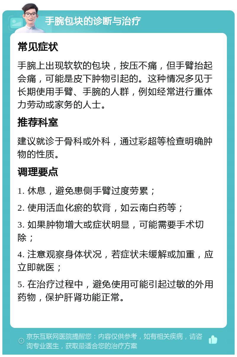 手腕包块的诊断与治疗 常见症状 手腕上出现软软的包块，按压不痛，但手臂抬起会痛，可能是皮下肿物引起的。这种情况多见于长期使用手臂、手腕的人群，例如经常进行重体力劳动或家务的人士。 推荐科室 建议就诊于骨科或外科，通过彩超等检查明确肿物的性质。 调理要点 1. 休息，避免患侧手臂过度劳累； 2. 使用活血化瘀的软膏，如云南白药等； 3. 如果肿物增大或症状明显，可能需要手术切除； 4. 注意观察身体状况，若症状未缓解或加重，应立即就医； 5. 在治疗过程中，避免使用可能引起过敏的外用药物，保护肝肾功能正常。