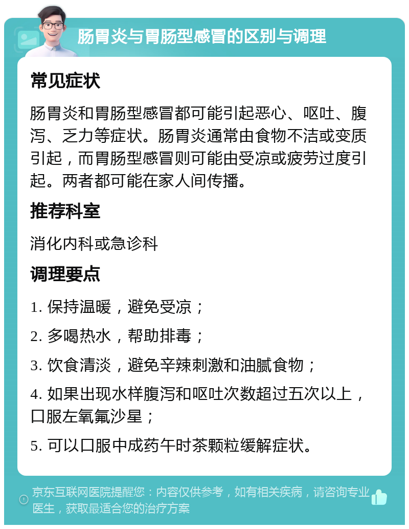 肠胃炎与胃肠型感冒的区别与调理 常见症状 肠胃炎和胃肠型感冒都可能引起恶心、呕吐、腹泻、乏力等症状。肠胃炎通常由食物不洁或变质引起，而胃肠型感冒则可能由受凉或疲劳过度引起。两者都可能在家人间传播。 推荐科室 消化内科或急诊科 调理要点 1. 保持温暖，避免受凉； 2. 多喝热水，帮助排毒； 3. 饮食清淡，避免辛辣刺激和油腻食物； 4. 如果出现水样腹泻和呕吐次数超过五次以上，口服左氧氟沙星； 5. 可以口服中成药午时茶颗粒缓解症状。