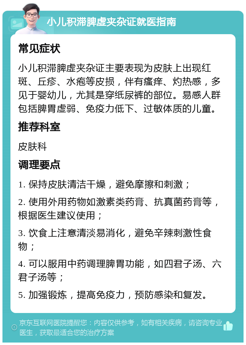 小儿积滞脾虚夹杂证就医指南 常见症状 小儿积滞脾虚夹杂证主要表现为皮肤上出现红斑、丘疹、水疱等皮损，伴有瘙痒、灼热感，多见于婴幼儿，尤其是穿纸尿裤的部位。易感人群包括脾胃虚弱、免疫力低下、过敏体质的儿童。 推荐科室 皮肤科 调理要点 1. 保持皮肤清洁干燥，避免摩擦和刺激； 2. 使用外用药物如激素类药膏、抗真菌药膏等，根据医生建议使用； 3. 饮食上注意清淡易消化，避免辛辣刺激性食物； 4. 可以服用中药调理脾胃功能，如四君子汤、六君子汤等； 5. 加强锻炼，提高免疫力，预防感染和复发。