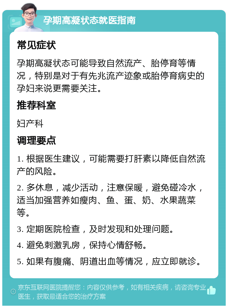 孕期高凝状态就医指南 常见症状 孕期高凝状态可能导致自然流产、胎停育等情况，特别是对于有先兆流产迹象或胎停育病史的孕妇来说更需要关注。 推荐科室 妇产科 调理要点 1. 根据医生建议，可能需要打肝素以降低自然流产的风险。 2. 多休息，减少活动，注意保暖，避免碰冷水，适当加强营养如瘦肉、鱼、蛋、奶、水果蔬菜等。 3. 定期医院检查，及时发现和处理问题。 4. 避免刺激乳房，保持心情舒畅。 5. 如果有腹痛、阴道出血等情况，应立即就诊。