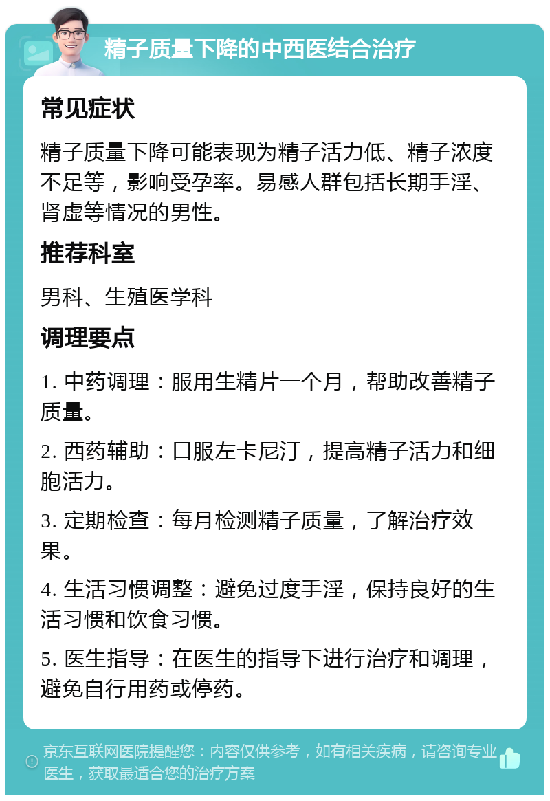 精子质量下降的中西医结合治疗 常见症状 精子质量下降可能表现为精子活力低、精子浓度不足等，影响受孕率。易感人群包括长期手淫、肾虚等情况的男性。 推荐科室 男科、生殖医学科 调理要点 1. 中药调理：服用生精片一个月，帮助改善精子质量。 2. 西药辅助：口服左卡尼汀，提高精子活力和细胞活力。 3. 定期检查：每月检测精子质量，了解治疗效果。 4. 生活习惯调整：避免过度手淫，保持良好的生活习惯和饮食习惯。 5. 医生指导：在医生的指导下进行治疗和调理，避免自行用药或停药。