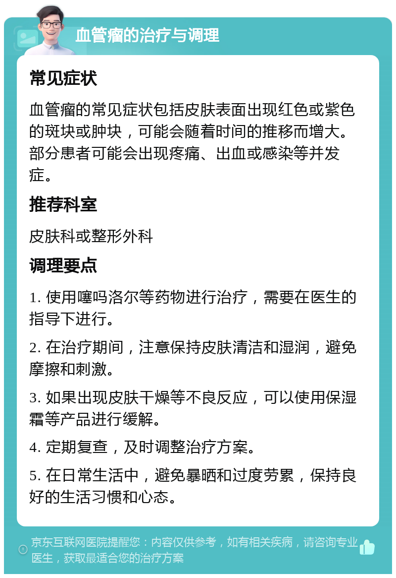 血管瘤的治疗与调理 常见症状 血管瘤的常见症状包括皮肤表面出现红色或紫色的斑块或肿块，可能会随着时间的推移而增大。部分患者可能会出现疼痛、出血或感染等并发症。 推荐科室 皮肤科或整形外科 调理要点 1. 使用噻吗洛尔等药物进行治疗，需要在医生的指导下进行。 2. 在治疗期间，注意保持皮肤清洁和湿润，避免摩擦和刺激。 3. 如果出现皮肤干燥等不良反应，可以使用保湿霜等产品进行缓解。 4. 定期复查，及时调整治疗方案。 5. 在日常生活中，避免暴晒和过度劳累，保持良好的生活习惯和心态。