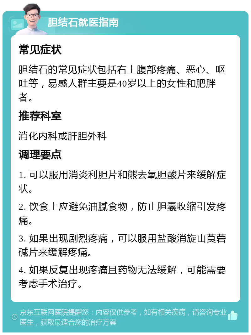 胆结石就医指南 常见症状 胆结石的常见症状包括右上腹部疼痛、恶心、呕吐等，易感人群主要是40岁以上的女性和肥胖者。 推荐科室 消化内科或肝胆外科 调理要点 1. 可以服用消炎利胆片和熊去氧胆酸片来缓解症状。 2. 饮食上应避免油腻食物，防止胆囊收缩引发疼痛。 3. 如果出现剧烈疼痛，可以服用盐酸消旋山莨菪碱片来缓解疼痛。 4. 如果反复出现疼痛且药物无法缓解，可能需要考虑手术治疗。