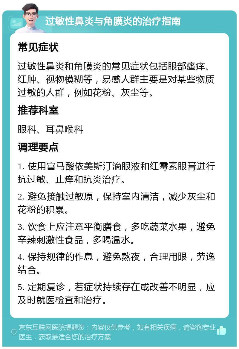 过敏性鼻炎与角膜炎的治疗指南 常见症状 过敏性鼻炎和角膜炎的常见症状包括眼部瘙痒、红肿、视物模糊等，易感人群主要是对某些物质过敏的人群，例如花粉、灰尘等。 推荐科室 眼科、耳鼻喉科 调理要点 1. 使用富马酸依美斯汀滴眼液和红霉素眼膏进行抗过敏、止痒和抗炎治疗。 2. 避免接触过敏原，保持室内清洁，减少灰尘和花粉的积累。 3. 饮食上应注意平衡膳食，多吃蔬菜水果，避免辛辣刺激性食品，多喝温水。 4. 保持规律的作息，避免熬夜，合理用眼，劳逸结合。 5. 定期复诊，若症状持续存在或改善不明显，应及时就医检查和治疗。