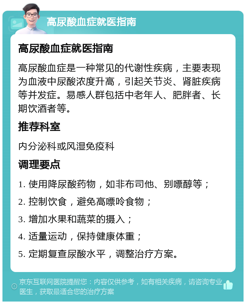 高尿酸血症就医指南 高尿酸血症就医指南 高尿酸血症是一种常见的代谢性疾病，主要表现为血液中尿酸浓度升高，引起关节炎、肾脏疾病等并发症。易感人群包括中老年人、肥胖者、长期饮酒者等。 推荐科室 内分泌科或风湿免疫科 调理要点 1. 使用降尿酸药物，如非布司他、别嘌醇等； 2. 控制饮食，避免高嘌呤食物； 3. 增加水果和蔬菜的摄入； 4. 适量运动，保持健康体重； 5. 定期复查尿酸水平，调整治疗方案。