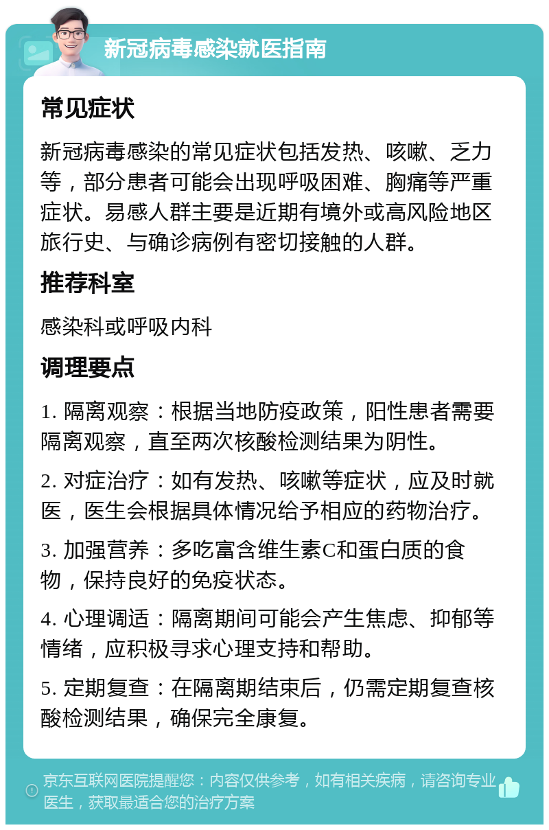 新冠病毒感染就医指南 常见症状 新冠病毒感染的常见症状包括发热、咳嗽、乏力等，部分患者可能会出现呼吸困难、胸痛等严重症状。易感人群主要是近期有境外或高风险地区旅行史、与确诊病例有密切接触的人群。 推荐科室 感染科或呼吸内科 调理要点 1. 隔离观察：根据当地防疫政策，阳性患者需要隔离观察，直至两次核酸检测结果为阴性。 2. 对症治疗：如有发热、咳嗽等症状，应及时就医，医生会根据具体情况给予相应的药物治疗。 3. 加强营养：多吃富含维生素C和蛋白质的食物，保持良好的免疫状态。 4. 心理调适：隔离期间可能会产生焦虑、抑郁等情绪，应积极寻求心理支持和帮助。 5. 定期复查：在隔离期结束后，仍需定期复查核酸检测结果，确保完全康复。