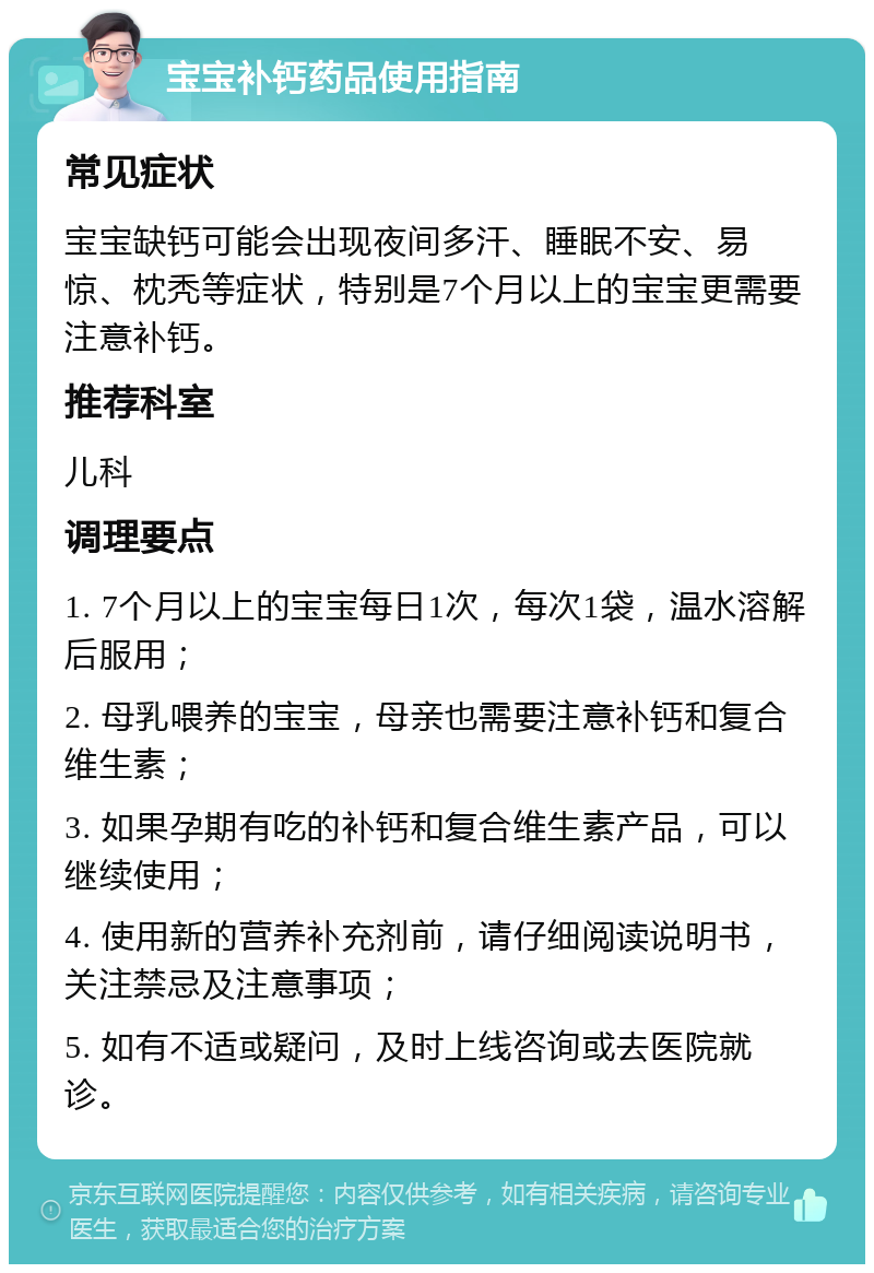 宝宝补钙药品使用指南 常见症状 宝宝缺钙可能会出现夜间多汗、睡眠不安、易惊、枕秃等症状，特别是7个月以上的宝宝更需要注意补钙。 推荐科室 儿科 调理要点 1. 7个月以上的宝宝每日1次，每次1袋，温水溶解后服用； 2. 母乳喂养的宝宝，母亲也需要注意补钙和复合维生素； 3. 如果孕期有吃的补钙和复合维生素产品，可以继续使用； 4. 使用新的营养补充剂前，请仔细阅读说明书，关注禁忌及注意事项； 5. 如有不适或疑问，及时上线咨询或去医院就诊。