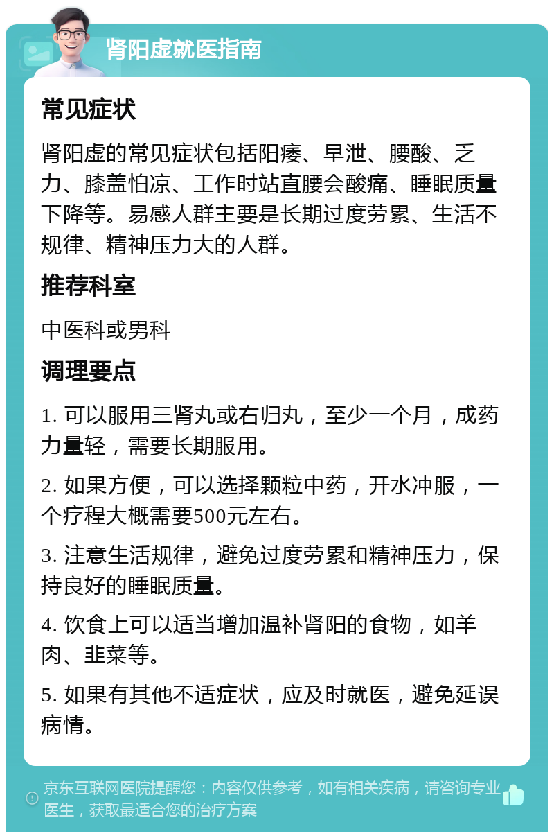 肾阳虚就医指南 常见症状 肾阳虚的常见症状包括阳痿、早泄、腰酸、乏力、膝盖怕凉、工作时站直腰会酸痛、睡眠质量下降等。易感人群主要是长期过度劳累、生活不规律、精神压力大的人群。 推荐科室 中医科或男科 调理要点 1. 可以服用三肾丸或右归丸，至少一个月，成药力量轻，需要长期服用。 2. 如果方便，可以选择颗粒中药，开水冲服，一个疗程大概需要500元左右。 3. 注意生活规律，避免过度劳累和精神压力，保持良好的睡眠质量。 4. 饮食上可以适当增加温补肾阳的食物，如羊肉、韭菜等。 5. 如果有其他不适症状，应及时就医，避免延误病情。