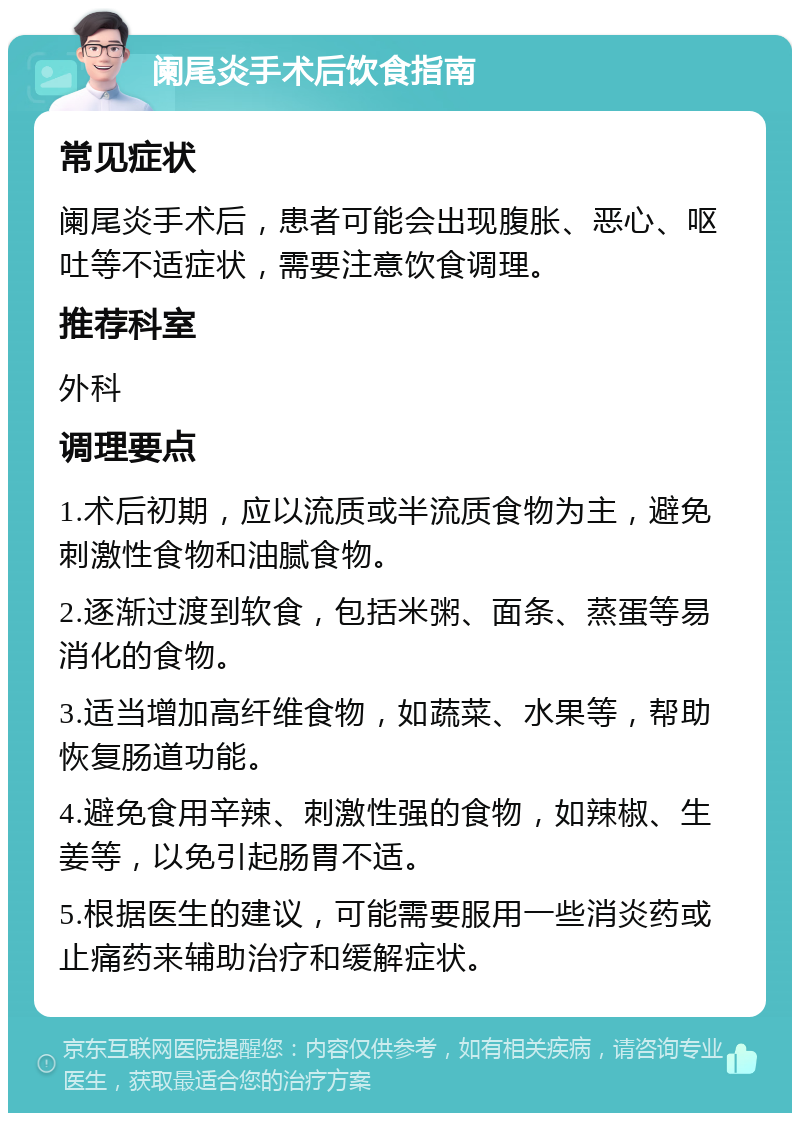 阑尾炎手术后饮食指南 常见症状 阑尾炎手术后，患者可能会出现腹胀、恶心、呕吐等不适症状，需要注意饮食调理。 推荐科室 外科 调理要点 1.术后初期，应以流质或半流质食物为主，避免刺激性食物和油腻食物。 2.逐渐过渡到软食，包括米粥、面条、蒸蛋等易消化的食物。 3.适当增加高纤维食物，如蔬菜、水果等，帮助恢复肠道功能。 4.避免食用辛辣、刺激性强的食物，如辣椒、生姜等，以免引起肠胃不适。 5.根据医生的建议，可能需要服用一些消炎药或止痛药来辅助治疗和缓解症状。