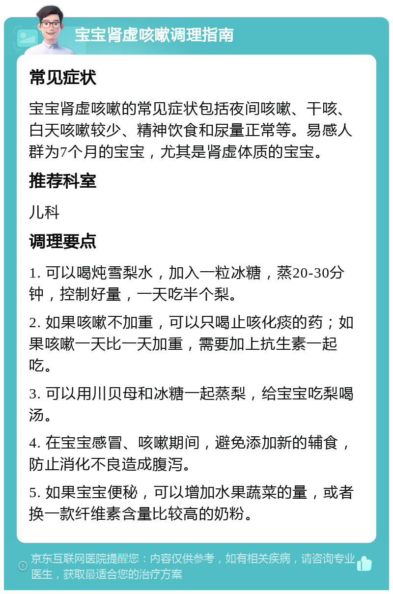 宝宝肾虚咳嗽调理指南 常见症状 宝宝肾虚咳嗽的常见症状包括夜间咳嗽、干咳、白天咳嗽较少、精神饮食和尿量正常等。易感人群为7个月的宝宝，尤其是肾虚体质的宝宝。 推荐科室 儿科 调理要点 1. 可以喝炖雪梨水，加入一粒冰糖，蒸20-30分钟，控制好量，一天吃半个梨。 2. 如果咳嗽不加重，可以只喝止咳化痰的药；如果咳嗽一天比一天加重，需要加上抗生素一起吃。 3. 可以用川贝母和冰糖一起蒸梨，给宝宝吃梨喝汤。 4. 在宝宝感冒、咳嗽期间，避免添加新的辅食，防止消化不良造成腹泻。 5. 如果宝宝便秘，可以增加水果蔬菜的量，或者换一款纤维素含量比较高的奶粉。