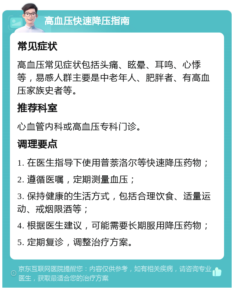 高血压快速降压指南 常见症状 高血压常见症状包括头痛、眩晕、耳鸣、心悸等，易感人群主要是中老年人、肥胖者、有高血压家族史者等。 推荐科室 心血管内科或高血压专科门诊。 调理要点 1. 在医生指导下使用普萘洛尔等快速降压药物； 2. 遵循医嘱，定期测量血压； 3. 保持健康的生活方式，包括合理饮食、适量运动、戒烟限酒等； 4. 根据医生建议，可能需要长期服用降压药物； 5. 定期复诊，调整治疗方案。